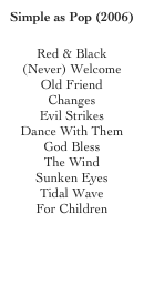 Simple as Pop (2006)

Red & Black 
(Never) Welcome 
Old Friend 
Changes 
Evil Strikes 
Dance With Them 
God Bless 
The Wind 
Sunken Eyes 
Tidal Wave 
For Children